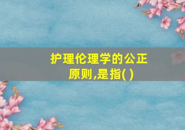 护理伦理学的公正原则,是指( )